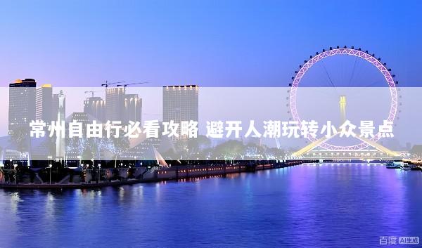 常州自由行必看攻略 避开人潮玩转小众景点