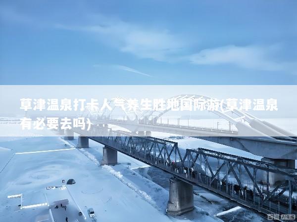 草津温泉打卡人气养生胜地国际游(草津温泉有必要去吗)