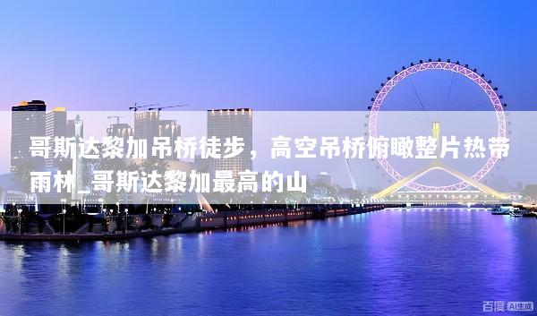 哥斯达黎加吊桥徒步，高空吊桥俯瞰整片热带雨林_哥斯达黎加最高的山