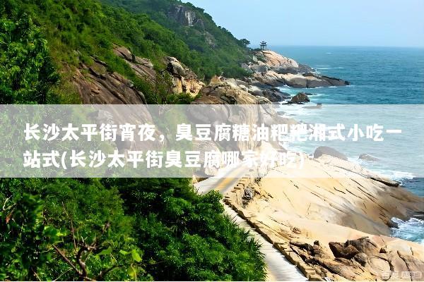 长沙太平街宵夜，臭豆腐糖油粑粑湘式小吃一站式(长沙太平街臭豆腐哪家好吃)