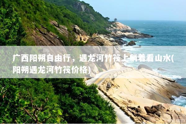 广西阳朔自由行，遇龙河竹筏上躺着看山水(阳朔遇龙河竹筏价格)