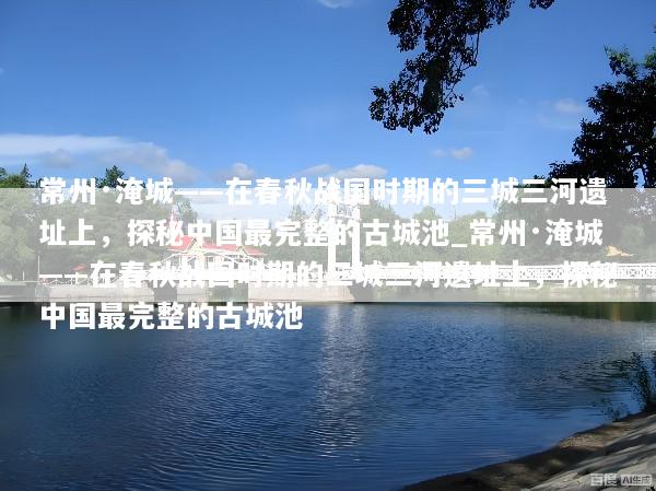 常州·淹城——在春秋战国时期的三城三河遗址上，探秘中国最完整的古城池_常州·淹城——在春秋战国时期的三城三河遗址上，探秘中国最完整的古城池