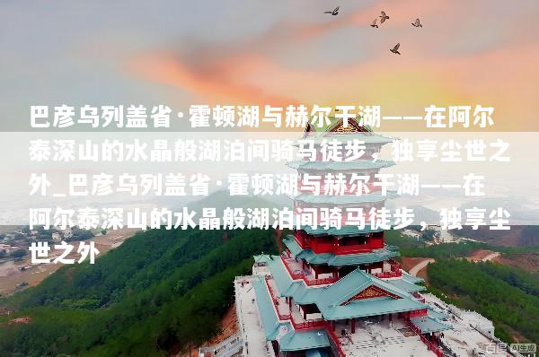巴彦乌列盖省·霍顿湖与赫尔干湖——在阿尔泰深山的水晶般湖泊间骑马徒步，独享尘世之外_巴彦乌列盖省·霍顿湖与赫尔干湖——在阿尔泰深山的水晶般湖泊间骑马徒步，独享尘世之外