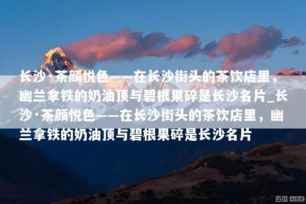 长沙·茶颜悦色——在长沙街头的茶饮店里，幽兰拿铁的奶油顶与碧根果碎是长沙名片_长沙·茶颜悦色——在长沙街头的茶饮店里，幽兰拿铁的奶油顶与碧根果碎是长沙名片