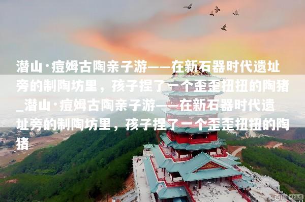 潜山·痘姆古陶亲子游——在新石器时代遗址旁的制陶坊里，孩子捏了一个歪歪扭扭的陶猪_潜山·痘姆古陶亲子游——在新石器时代遗址旁的制陶坊里，孩子捏了一个歪歪扭扭的陶猪