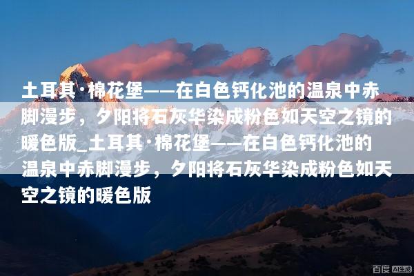 土耳其·棉花堡——在白色钙化池的温泉中赤脚漫步，夕阳将石灰华染成粉色如天空之镜的暖色版_土耳其·棉花堡——在白色钙化池的温泉中赤脚漫步，夕阳将石灰华染成粉色如天空之镜的暖色版