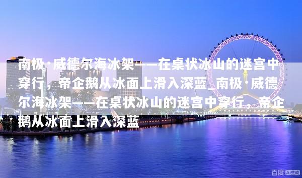 南极·威德尔海冰架——在桌状冰山的迷宫中穿行，帝企鹅从冰面上滑入深蓝_南极·威德尔海冰架——在桌状冰山的迷宫中穿行，帝企鹅从冰面上滑入深蓝