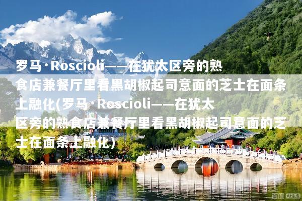 罗马·Roscioli——在犹太区旁的熟食店兼餐厅里看黑胡椒起司意面的芝士在面条上融化(罗马·Roscioli——在犹太区旁的熟食店兼餐厅里看黑胡椒起司意面的芝士在面条上融化)