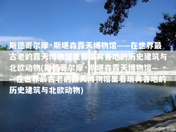 斯德哥尔摩·斯堪森露天博物馆——在世界最古老的露天博物馆里看瑞典各地的历史建筑与北欧动物(斯德哥尔摩·斯堪森露天博物馆——在世界最古老的露天博物馆里看瑞典各地的历史建筑与北欧动物)