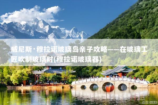 威尼斯·穆拉诺玻璃岛亲子攻略——在玻璃工匠吹制玻璃时(穆拉诺玻璃器)