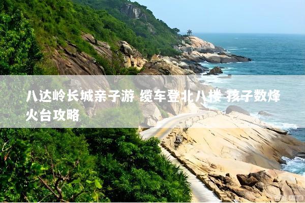 八达岭长城亲子游 缆车登北八楼 孩子数烽火台攻略