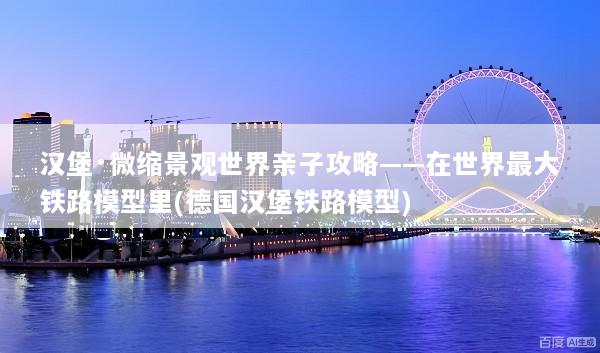 汉堡·微缩景观世界亲子攻略——在世界最大铁路模型里(德国汉堡铁路模型)