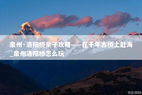 泉州·洛阳桥亲子攻略——在千年古桥上赶海_泉州洛阳桥怎么玩