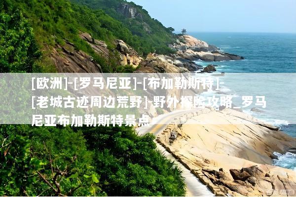 [欧洲]-[罗马尼亚]-[布加勒斯特]-[老城古迹周边荒野]-野外探险攻略_罗马尼亚布加勒斯特景点