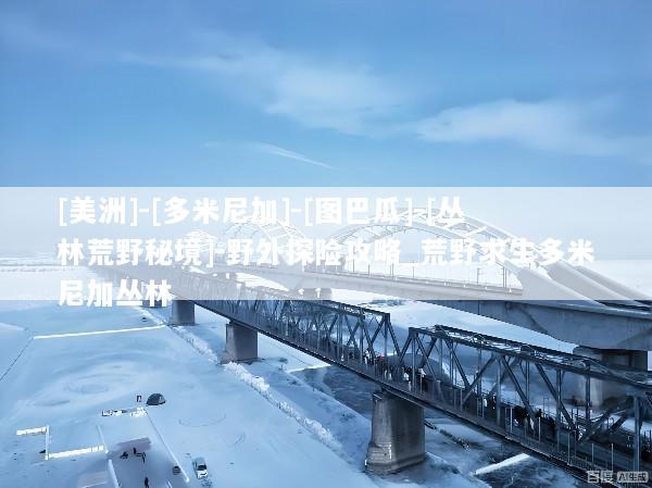 [美洲]-[多米尼加]-[图巴瓜]-[丛林荒野秘境]-野外探险攻略_荒野求生多米尼加丛林