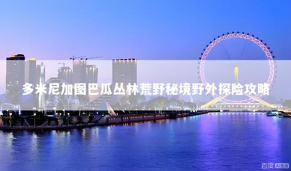 多米尼加图巴瓜丛林荒野秘境野外探险攻略