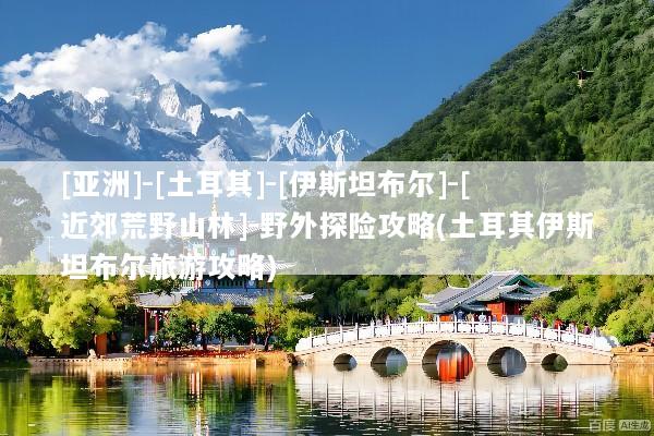 [亚洲]-[土耳其]-[伊斯坦布尔]-[近郊荒野山林]-野外探险攻略(土耳其伊斯坦布尔旅游攻略)