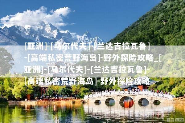 [亚洲]-[马尔代夫]-[兰达吉拉瓦鲁]-[高端私密荒野海岛]-野外探险攻略_[亚洲]-[马尔代夫]-[兰达吉拉瓦鲁]-[高端私密荒野海岛]-野外探险攻略