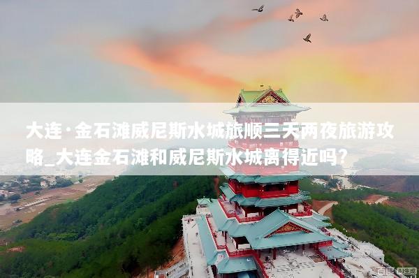 大连·金石滩威尼斯水城旅顺三天两夜旅游攻略_大连金石滩和威尼斯水城离得近吗?