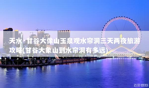 天水·甘谷大像山玉泉观水帘洞三天两夜旅游攻略(甘谷大象山到水帘洞有多远)