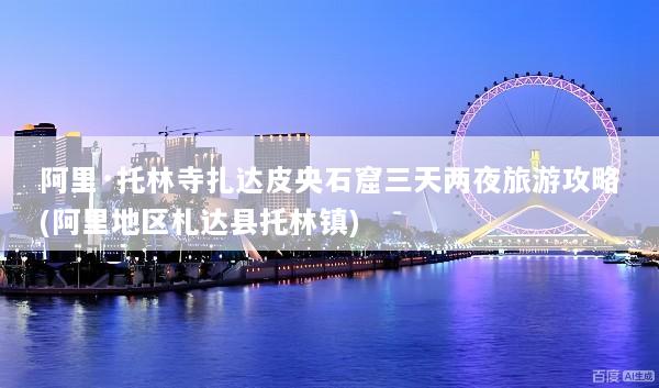 阿里·托林寺扎达皮央石窟三天两夜旅游攻略(阿里地区札达县托林镇)