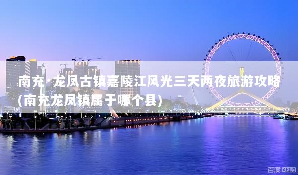 南充·龙凤古镇嘉陵江风光三天两夜旅游攻略(南充龙凤镇属于哪个县)