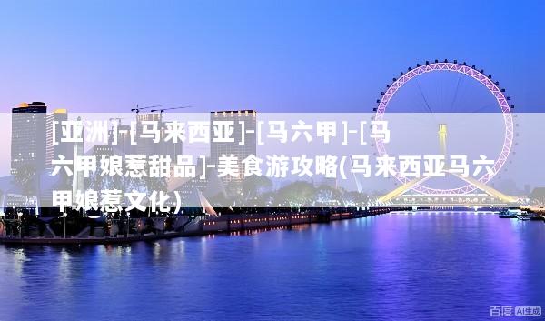 [亚洲]-[马来西亚]-[马六甲]-[马六甲娘惹甜品]-美食游攻略(马来西亚马六甲娘惹文化)