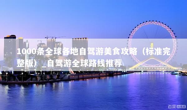 1000条全球各地自驾游美食攻略（标准完整版）_自驾游全球路线推荐