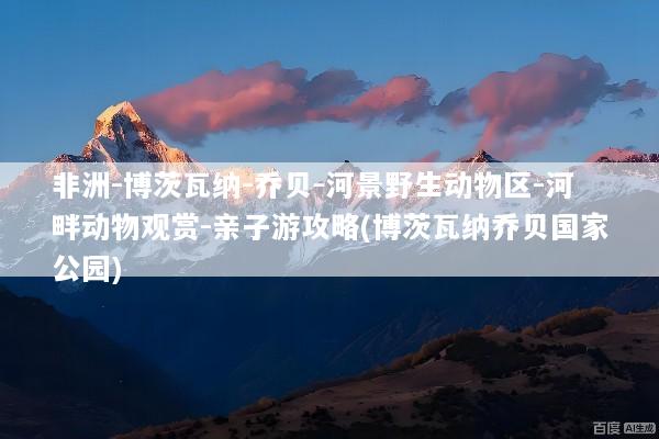 非洲-博茨瓦纳-乔贝-河景野生动物区-河畔动物观赏-亲子游攻略(博茨瓦纳乔贝国家公园)